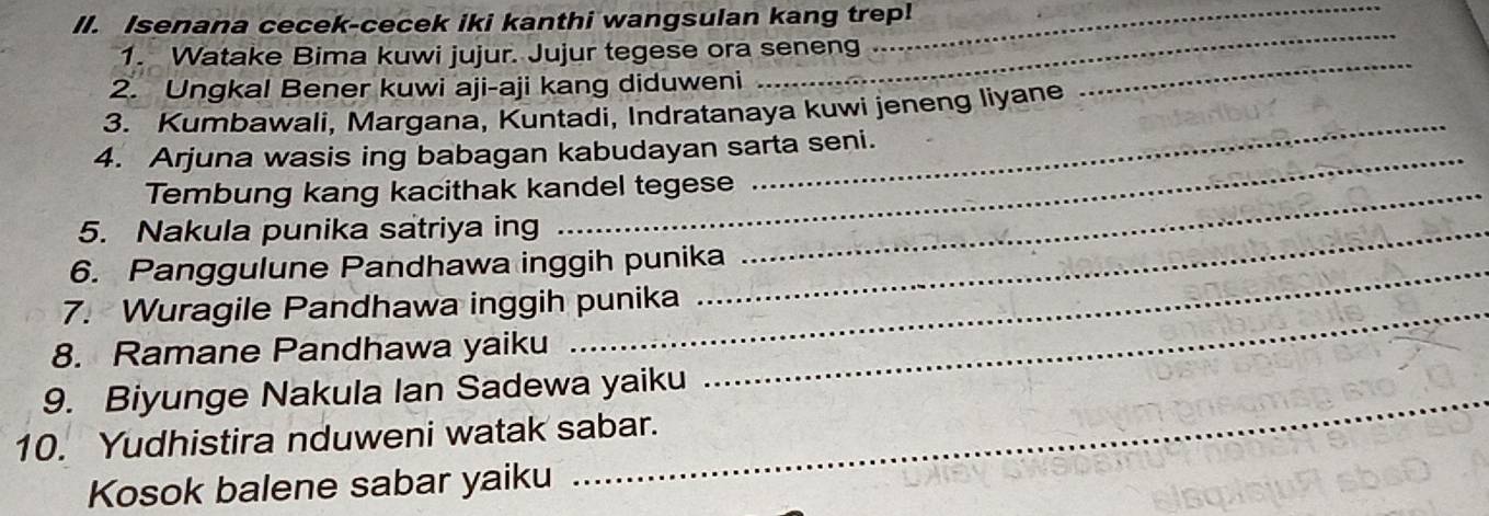 Isenana cecek-cecek iki kanthi wangsulan kang trep! 
_ 
_ 
1. Watake Bima kuwi jujur. Jujur tegese ora seneng 
2. Ungkal Bener kuwi aji-aji kang diduweni 
_ 
3. Kumbawali, Margana, Kuntadi, Indratanaya kuwi jeneng liyane 
_ 
4. Arjuna wasis ing babagan kabudayan sarta seni. 
Tembung kang kacithak kandel tegese_ 
5. Nakula punika satriya ing_ 
6. Panggulune Pandhawa inggih punika 
7. Wuragile Pandhawa inggih punika_ 
8. Ramane Pandhawa yaiku 
9. Biyunge Nakula Ian Sadewa yaiku 
10. Yudhistira nduweni watak sabar. 
Kosok balene sabar yaiku