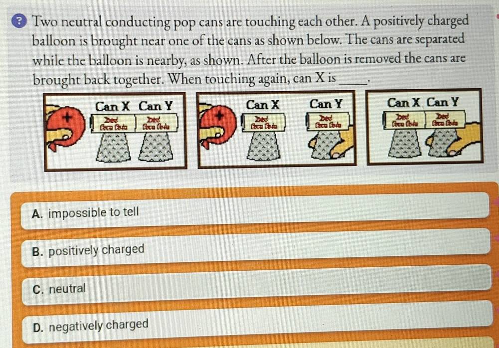 # Two neutral conducting pop cans are touching each other. A positively charged
balloon is brought near one of the cans as shown below. The cans are separated
while the balloon is nearby, as shown. After the balloon is removed the cans are
brought back together. When touching again, can X is_ .
A. impossible to tell
B. positively charged
C. neutral
D. negatively charged