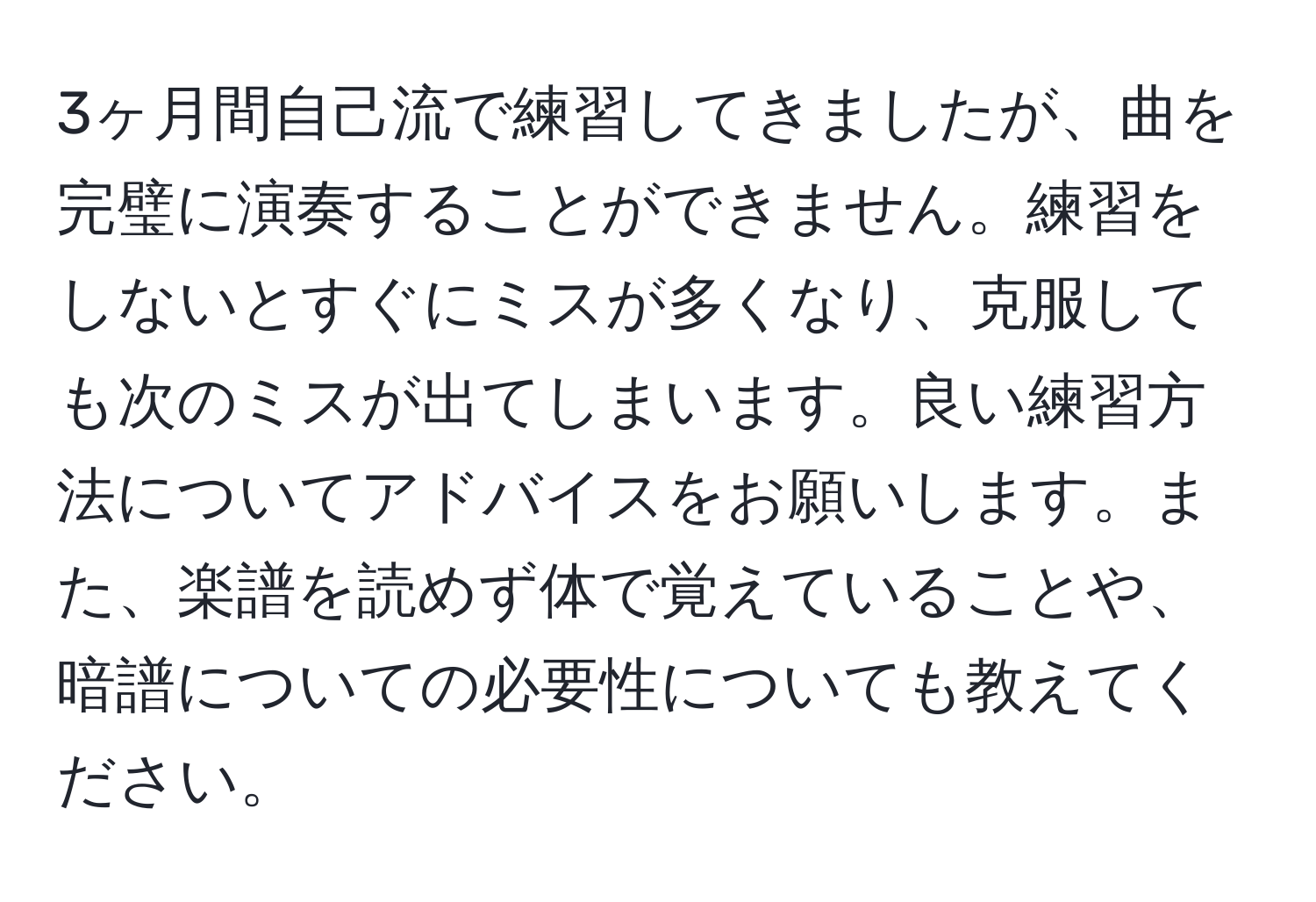 3ヶ月間自己流で練習してきましたが、曲を完璧に演奏することができません。練習をしないとすぐにミスが多くなり、克服しても次のミスが出てしまいます。良い練習方法についてアドバイスをお願いします。また、楽譜を読めず体で覚えていることや、暗譜についての必要性についても教えてください。