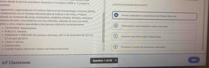 arcan desde el periodo preclásico temprano o formativo (2500 a. C.) hasta la
tualidad. ¿Cuál es el propósito del anuncio?
exposición, organizada por el Instituto Nacional de Antropología e Historia (INAH),
colaboración con el Consejo Nacional para la Cultura y las Artes, y Palació Invitar a descubrir la arquitectura del Palacio Nacional
acional, se compone de umas, incensarios, cerámica, estelas, dinteles, máscaras
herarias de jade y dos entierros con sus ofrendas, además de una cruz atríal,
piles y otros objetos que aluden a las épocas colonial y contemporánea. B) Promocionar una exposición sobre arte maya
CATEGORÍA: Exposiciones
PÚBLICO: General
HORARIOS Y PRECIOS: De martes a domingo, del 13 de diciembre de 2013 al C Anunciar una clase sobre cultura maya
27 de abril de 2014
10:00 17:00 hrs.
Entrada libre D) Promover la venta de artesanías mexicanas
* LUGAR: Palacio Nacional-Galería del Palacio Nacional
AP Classroom Question 1 of 65 ^ Nimes