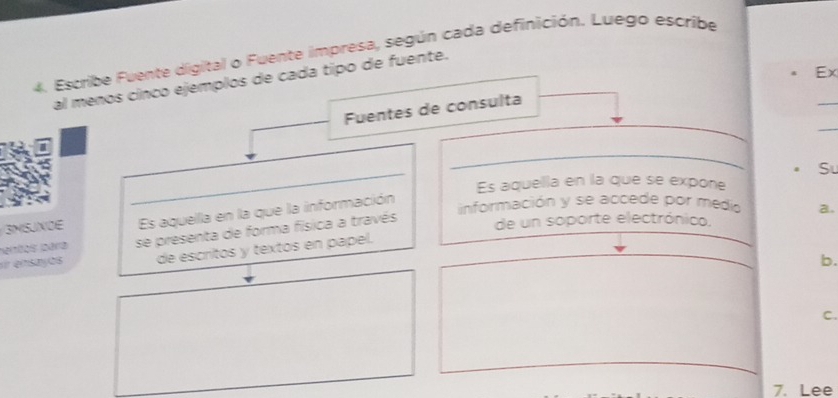 Escribe Fuente digital o Fuente impresa, según cada definición. Luego escribe
Ex
_
al menos cínco ejemplos de cada tipo de fuente.
_
_
_
Fuentes de consulta
_
_
Su
Es aquella en la que se expone
3NSUXOE Es aquella en la que la información
información y se accede por medio a.
er esayos se presenta de forma física a través
de un soporte electrónico.
ianãas para
de escritos y textos en papel.
b.
C.
7. Lee