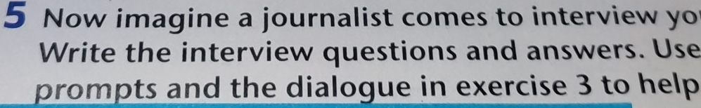 Now imagine a journalist comes to interview yo 
Write the interview questions and answers. Use 
prompts and the dialogue in exercise 3 to help.