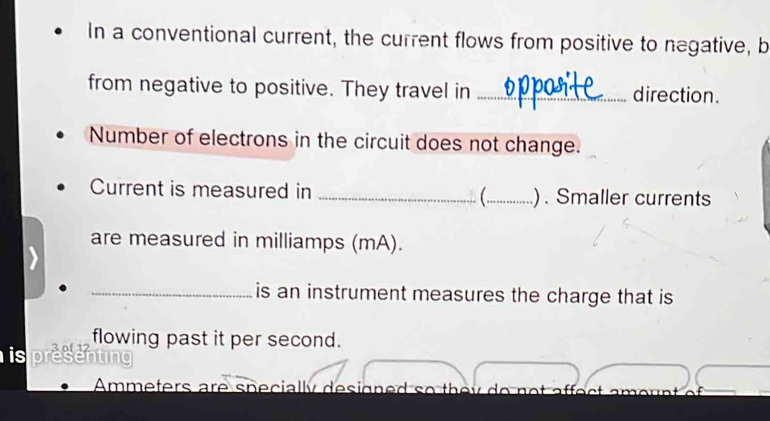 In a conventional current, the current flows from positive to negative, b 
from negative to positive. They travel in _direction. 
Number of electrons in the circuit does not change. 
Current is measured in _(_ ) . Smaller currents 
are measured in milliamps (mA). 
_is an instrument measures the charge that is 
flowing past it per second. 
is 
Ammeters are specially designed so they do not affect