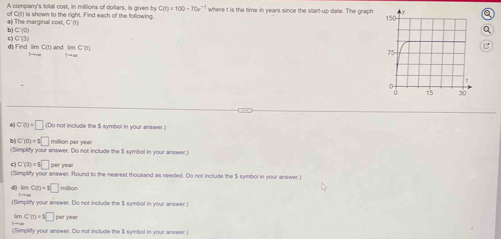 A company's total cost, in millions of dollars, is given by C(t)=100-70e^(-t) where t is the time in years since the start-up date. The graph Q
of C(t) is shown to the right. Find each of the following. 
a) The marginal cost, C'(t)
b) C'(0)
Q 
c) C'(3)
d) Find lim C(t) and limlimits _tto ∈fty C'(t). 
B
tto ∈fty
a) C'(t)=□ (Do not include the $ symbol in your answer.) 
b) C'(0)=$□ million per year
(Simplify your answer. Do not include the $ symbol in your answer,) 
c) C'(3)=$□ per year
(Simplify your answer. Round to the nearest thousand as needed. Do not include the $ symbol in your answer.) 
d) limlimits _tto ∈fty C(t)=S□ million
(Simplify your answer. Do not include the $ symbol in your answer.)
limlimits _tto ∈fty C'(t)=S□ peryear
(Simplify your answer. Do not include the $ symbol in your answer.)