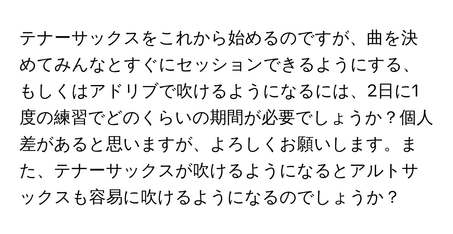 テナーサックスをこれから始めるのですが、曲を決めてみんなとすぐにセッションできるようにする、もしくはアドリブで吹けるようになるには、2日に1度の練習でどのくらいの期間が必要でしょうか？個人差があると思いますが、よろしくお願いします。また、テナーサックスが吹けるようになるとアルトサックスも容易に吹けるようになるのでしょうか？