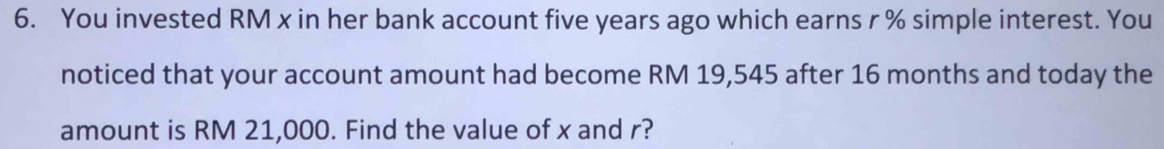 You invested RM x in her bank account five years ago which earns r % simple interest. You 
noticed that your account amount had become RM 19,545 after 16 months and today the 
amount is RM 21,000. Find the value of x and r?