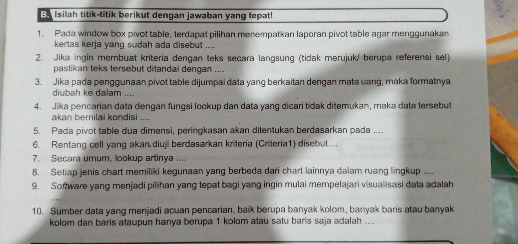 Ba Isilah titik-titik berikut dengan jawaban yang tepat! 
1. Pada window box pivot table, terdapat pilihan menempatkan laporan pivot table agar menggunakan 
kertas kerja yang sudah ada disebut .... 
2. Jika ingin membuat kriteria dengan teks secara langsung (tidak merujuk/ berupa referensi sel) 
pastikan teks tersebut ditandai dengan .... 
3. Jika pada penggunaan pivot table dijumpai data yang berkaitan dengan mata uang, maka formatnya 
diubah ke dalam .... 
4. Jika pencarian data dengan fungsi lookup dan data yang dicari tidak ditemukan, maka data tersebut 
akan bernilai kondisi .... 
5. Pada pivot table dua dimensi, peringkasan akan ditentukan berdasarkan pada .... 
6. Rentang cell yang akan diuji berdasarkan kriteria (Criteria1) disebut.... 
7. Secara umum, lookup artinya .... 
8. Setiap jenis chart memiliki kegunaan yang berbeda dari chart lainnya dalam ruang lingkup .... 
9. Software yang menjadi pilihan yang tepat bagi yang ingin mulai mempelajari visualisasi data adalah 
10. Sumber data yang menjadi acuan pencarian, baik berupa banyak kolom, banyak baris atau banyak 
kolom dan baris ataupun hanya berupa 1 kolom atau satu baris saja adalah ....