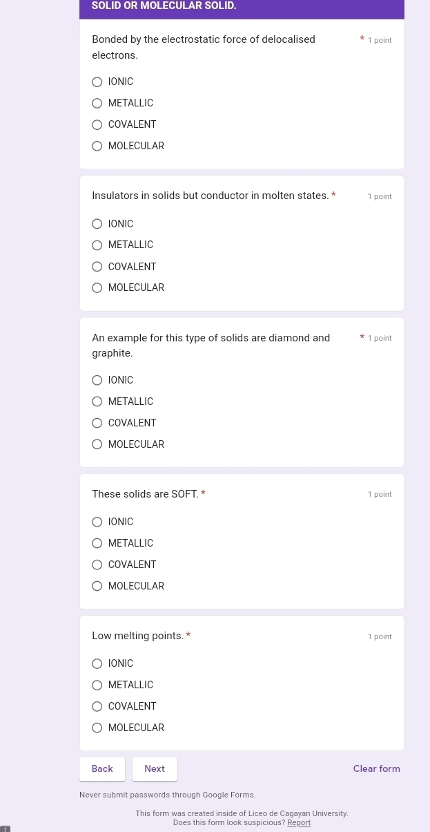 SOLID OR MOLECULAR SOLID.
Bonded by the electrostatic force of delocalised 1 point
electrons.
IONIC
METALLIC
COVALENT
MOLECULAR
Insulators in solids but conductor in molten states. * 1 point
IONIC
METALLIC
COVALENT
MOLECULAR
An example for this type of solids are diamond and 1 point
graphite.
IONIC
METALLIC
COVALENT
MOLECULAR
These solids are SOFT. * 1 point
IONIC
METALLIC
COVALENT
MOLECULAR
Low melting points. * 1 point
IONIC
METALLIC
COVALENT
MOLECULAR
Back Next Clear form
Never submit passwords through Google Forms.
This form was created inside of Liceo de Cagayan University
Does this form look suspicious? Report