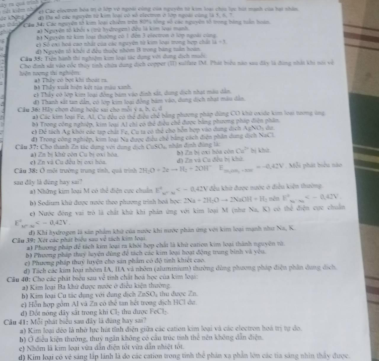 rây ra quá trình  y
ế  kiêm nh
c) Các electron hóa trị ở lớp vô ngoài cùng của nguyên từ kim loại chịu lực hút mạnh của hạt nhân,
de không đ) Đa số các nguyên từ kim loại có số electron ở lớp ngoài cũng là 5, 6, 7.
a0 thánh  Cáu 34: Các nguyên tổ kim loại chiêm trên 80% tổng số các nguyên tổ trong bảng tuần hoán.
a) Nguyên tổ khối s (trừ hydrogen) đều là kim loại mạnh,
b) Nguyên từ kim loại thưởng có 1 đến 3 electron ở lớp ngoài cùng.
c) Số oxi hoá cao nhất của các nguyên từ kim loại trong hợp chát 11+3
d) Nguyên tó khối d đều thuộc nhóm B trong bảng tuần hoàn.
Câu 35: Tiên hành thí nghiệm kim loại tác dụng với dung dịch muối:
Cho đinh sắt vào cốc thủy tinh chứa dung dịch copper (II) sulfate IM. Phát biểu nào sau đây là đùng nhất khi nói về
hiện tượng thí nghiệm:
a) Thảy có bọt khí thoát ra.
b) Thây xuất hiện kết tùa màu xanh.
c) Thầy có lớp kim loại đông bám vào đinh sắt, dung dịch nhạt màu dẫn.
a d) Thanh sắt tan dẫn, có lớp kim loại đồng bám vào, dung dịch nhạt mâu dẫn.
Câu 36: Hãy chọn đúng hoặc sai cho mỗi ý a, b, c, d
a a) Các kim loại Fe, Al, Cu đều có thể điều chế bằng phương pháp đùng CO khử oxide kim loại tương ủng
b) Trong công nghiệp, kim loại Al chi có thể điều chê được bằng phương pháp điện phân.
c) Đê tách Ag khỏi các tạp chất Fe, Cu ta có thể cho hỗn hợp vào dung địch AgNO_3 dur.
d) Trong công nghiệp, kim loại Na được điều ở bc 6 bằng cách điện phân dung dịch NaCl
Câu 37: Cho thanh Zn tác dụng với dung dịch CuSO_4 nhận định đúng là:
a) Zn bị khử còn Cu bị oxí hóa. b) Zn bị oxi hóa còn Ca^(2+) bị khử.
c) Zn và Cu đều bị oxi hóa. d) Zn và Cu đều bị khử.
Câu 38: Ở môi trưởng trung tính, quá trình 2H_2O+2eto H_2+2OH^- E_25,0.5I=-0=-0.42V=-0.42V. Mỗi phát biểu nào
sau đây là đúng hay sai?
a) Những kim loại M có thể điện cực chuẩn E^0_A=  đều khử được nước ở điều kiện thường.
b) Sodium khứ được nước theo phương trình hoá học: 2Na+2H_2Oto 2NaOH+H_2 nên E^2_N_2· 2
c) Nước đóng vai trò là chất khứ khi phản ứng với kim loại M (như Na, K) có thể điện cực chuẩn
E°,
d) Khí hydrogen là sản phẩm khử của nước khi nước phản ứng với kim loại mạnh như Na, K.
Câu 39: Xét các phát biểu sau vhat o tách kim loại.
a) Phương pháp để tách kim loại ra khởi hợp chất là khử cation kim loại thành nguyên tử.
b) Phương pháp thuỷ luyện đùng để tách các kim loại hoạt động trung bình và yêu.
c) Phương pháp thuỷ luyện cho sản phẩm có độ tinh khiết cao.
d) Tách các kim loại nhóm IA, IIA và nhôm (aluminium) thường dùng phương pháp điện phân dung dịch.
Câu 40: Cho các phát biểu sau về tính chất hoá học của kim loại:
2) Kim loại Ba khử được nước ở điều kiện thường.
b) Kim loại Cu tác dụng với dung dịch ZnSO_4 thu được Zn.
e) Hỗn hợp gồm Al và Zn có thể tan hết trong dịch HCl dư.
) Đổt nóng dây sắt trong khí Cl_2 thu được FeCl₂.
Câu 41: Mỗi phát biểu sau đây là đúng hay sai?
a) Kim loại dẻo là nhờ lực hút tĩnh điện giữa các cation kim loại và các electron hoá trị tự do.
b) Ở điều kiện thường, thuỷ ngân không có cầu trúc tinh thể nên không dẫn điện.
c) Nhôm là kim loại vừa dẫn điện tốt vừa dẫn nhiệt tốt.
d) Kim loại có vẻ sáng lập lánh là do các cation trong tính thể phản xạ phần lớn các tia sáng nhìn thấy được.