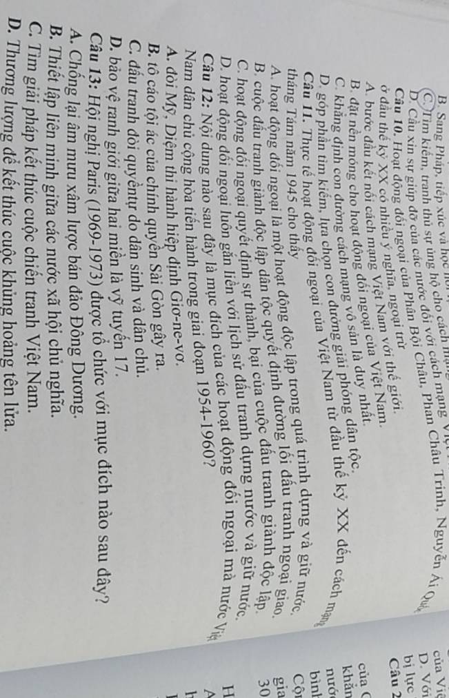 B. Sang Pháp, tiếp xúc và học hệi
C. T im kiếm, tranh thủ sự ủng hộ cho cách mạt
D. Cầu xin sự giúp đỡ của các nước đối với cách mạng V '
D. Với
Câu 10. Hoạt động đối ngoại của Phân Bội Châu, Phân Châu Trinh, Nguyễn Ái Qu của Việ
ở đầu thể kỷ XX có nhiều ý nghĩa, ngoại trừ bị lực
A. bước đầu kết nối cách mạng Việt Nam với thể giới. Câu 2
B. đặt nền móng cho hoạt động đối ngoại của Việt Nam.
C. khắng định con đường cách mạng vô sản là duy nhất.
D. góp phần tìm kiếm, lựa chọn con dưởng giải phóng dân tộc. của ( khản
Câu 11. Thực tế hoạt động đổi ngoại của Việt Nam từ đầu thế kỷ XX đến cách mạng nướ
bình
tháng Tám năm 1945 cho thấy
A. hoạt động đối ngoại là một hoạt động độc lập trong quá trình dựng và giữ nước,  Cội
B. cuộc đấu tranh giành độc lập dân tộc quyết định đường lối đấu tranh ngoại giao. gia
C. hoạt động đối ngoại quyết định sự thành, bại của cuộc đầu tranh giành độc lập. 30
D. hoạt động đối ngoại luồn gắn liền với lịch sử đầu tranh dựng nước và giữ nước,
H
Câu 12: Nội dung nào sau đây là mục đích của các hoạt động đối ngoại mà nước Việ
Nam dân chủ cộng hòa tiến hành trong giai đoạn 1954-1960?
A
h
A. đòi Mỹ, Diệm thi hành hiệp định Giơ-ne-vơ.

B. tô cáo tội ác của chính quyền Sài Gòn gây ra.
C. đấu tranh đòi quyềntự do dân sinh và dân chủ.
D. bảo vệ ranh giới giữa hai miền là vỹ tuyến 17.
Câu 13: Hội nghị Paris (1969-1973) được tổ chức với mục đích nào sau đây?
A. Chống lại âm mưu xâm lược bán đảo Đông Dương.
B. Thiết lập liên minh giữa các nước xã hội chủ nghĩa.
C. Tìm giải pháp kết thúc cuộc chiến tranh Việt Nam.
D. Thương lượng để kết thúc cuộc khủng hoảng tên lửa.