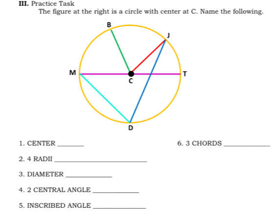 Practice Task 
The figure at the right is a circle with center at C. Name the following. 
1. CENTER_ 6. 3 CHORDS_ 
2. 4 RADII_ 
3. DIAMETER_ 
4. 2 CENTRAL ANGLE_ 
5. INSCRIBED ANGLE_