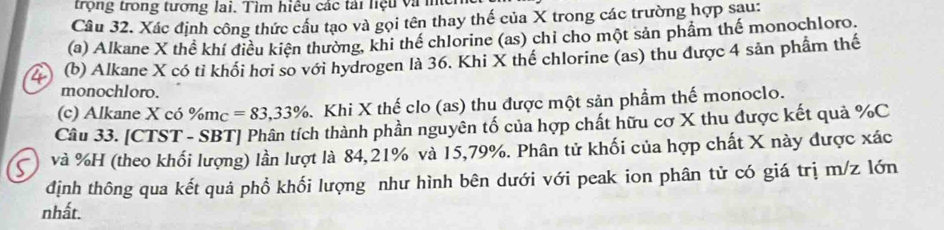 trọng trong tương lai. Tìm hiệu các tái nệu vàm
Câu 32. Xác định công thức cầu tạo và gọi tên thay thế của X trong các trường hợp sau:
(a) Alkane X thể khí điều kiện thường, khi thể chlorine (as) chỉ cho một sản phẩm thế monochloro.
(b) Alkane X có tỉ khối hơi so với hydrogen là 36. Khi X thế chlorine (as) thu được 4 sản phẩm thế
monochloro.
(c) Alkane X có % m_C=83,33% Khi X thế clo (as) thu được một sản phẩm thế monoclo.
Câu 33. [CTST - SBT] Phân tích thành phần nguyên tố của hợp chất hữu cơ X thu được kết quả % C
và % H (theo khối lượng) lần lượt là 84, 21% và 15,79%. Phân tử khối của hợp chất X này được xác
định thông qua kết quả phổ khối lượng như hình bên dưới với peak ion phân tử có giá trị m/z lớn
nhất.