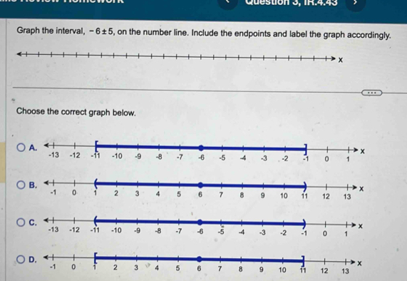 Question 3, IR.4.43 
Graph the interval, -6± 5 , on the number line. Include the endpoints and label the graph accordingly. 
Choose the correct graph below.