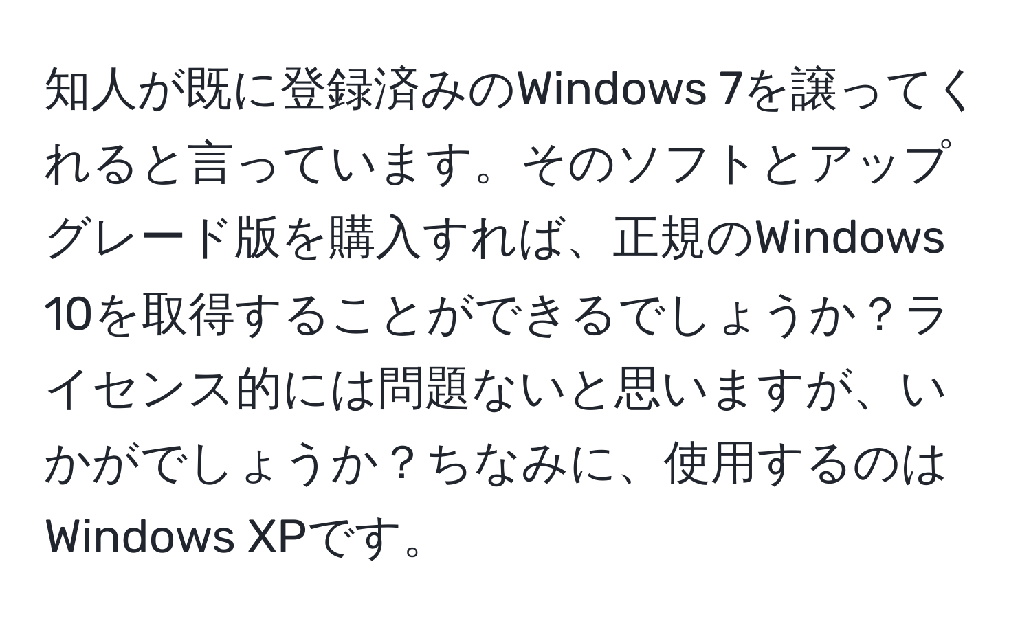 知人が既に登録済みのWindows 7を譲ってくれると言っています。そのソフトとアップグレード版を購入すれば、正規のWindows 10を取得することができるでしょうか？ライセンス的には問題ないと思いますが、いかがでしょうか？ちなみに、使用するのはWindows XPです。