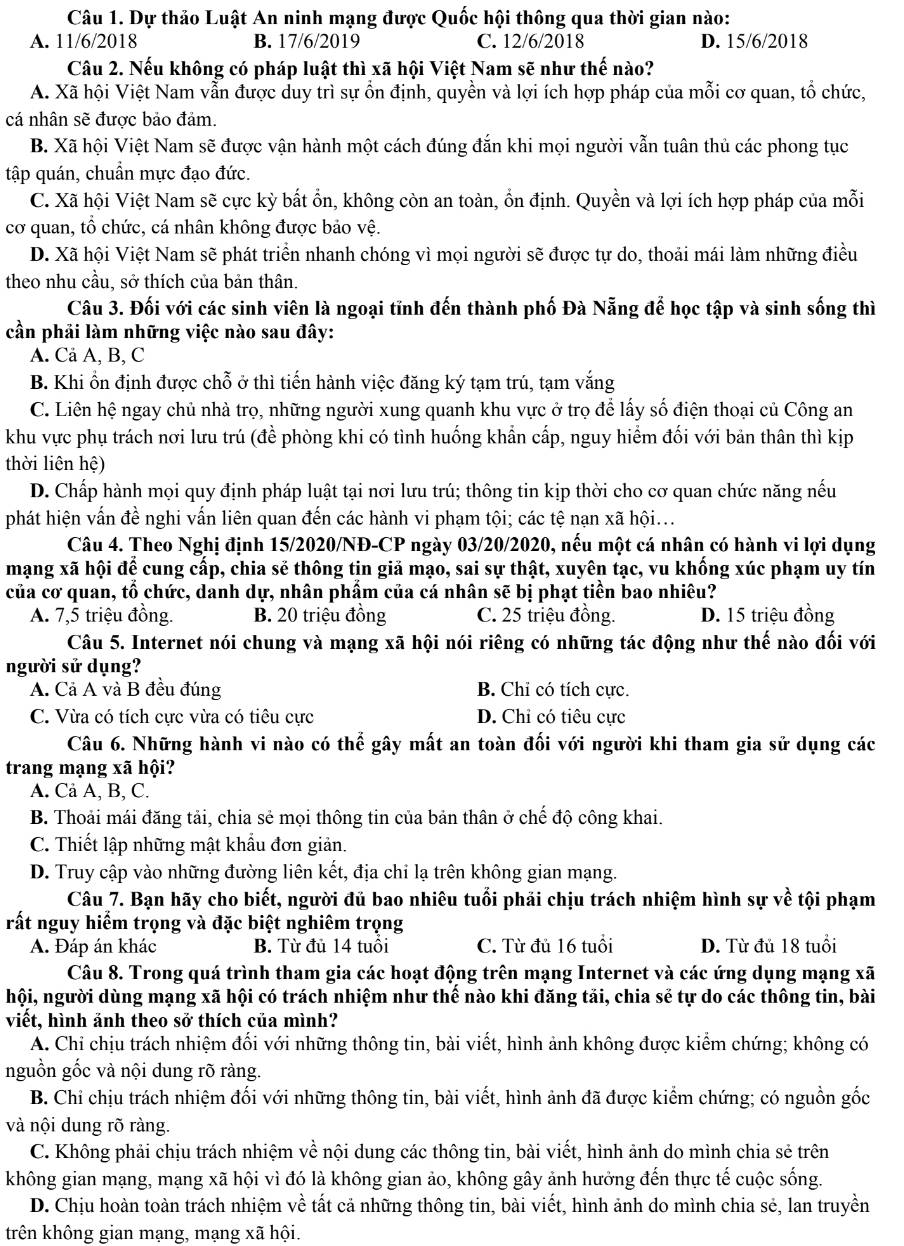 Dự thảo Luật An ninh mạng được Quốc hội thông qua thời gian nào:
A. 11/6/2018 B. 17/6/2019 C. 12/6/2018 D. 15/6/2018
Câu 2. Nếu không có pháp luật thì xã hội Việt Nam sẽ như thế nào?
A. Xã hội Việt Nam vẫn được duy trì sự ổn định, quyền và lợi ích hợp pháp của mỗi cơ quan, tổ chức,
cá nhân sẽ được bảo đảm.
B. Xã hội Việt Nam sẽ được vận hành một cách đúng đắn khi mọi người vẫn tuân thủ các phong tục
tập quán, chuẩn mực đạo đức.
C. Xã hội Việt Nam sẽ cực kỳ bất ổn, không còn an toàn, ổn định. Quyền và lợi ích hợp pháp của mỗi
cơ quan, tổ chức, cá nhân không được bảo vệ.
D. Xã hội Việt Nam sẽ phát triển nhanh chóng vì mọi người sẽ được tự do, thoải mái làm những điều
theo nhu cầu, sở thích của bản thân.
Câu 3. Đối với các sinh viên là ngoại tĩnh đến thành phố Đà Nẵng để học tập và sinh sống thì
cần phải làm những việc nào sau đây:
A. Cả A, B, C
B. Khi ổn định được chỗ ở thì tiến hành việc đăng ký tạm trú, tạm vắng
C. Liên hệ ngay chủ nhà trọ, những người xung quanh khu vực ở trọ để lấy số điện thoại củ Công an
khu vực phụ trách nơi lưu trú (đề phòng khi có tình huống khẩn cấp, nguy hiểm đối với bản thân thì kịp
thời liên hệ)
D. Chấp hành mọi quy định pháp luật tại nơi lưu trú; thông tin kịp thời cho cơ quan chức năng nếu
phát hiện vấn đề nghi vấn liên quan đến các hành vi phạm tội; các tệ nạn xã hội...
Câu 4. Theo Nghị định 15/2020/NĐ-CP ngày 03/20/2020, nếu một cá nhân có hành vi lợi dụng
mạng xã hội để cung cấp, chia sẻ thông tin giả mạo, sai sự thật, xuyên tạc, vu khống xúc phạm uy tín
của cơ quan, tổ chức, danh dự, nhân phẩm của cá nhân sẽ bị phạt tiền bao nhiêu?
A. 7,5 triệu đồng. B. 20 triệu đồng C. 25 triệu đồng. D. 15 triệu đồng
Câu 5. Internet nói chung và mạng xã hội nói riêng có những tác động như thế nào đối với
người sử dụng?
A. Cả A và B đều đúng B. Chỉ có tích cực.
C. Vừa có tích cực vừa có tiêu cực D. Chỉ có tiêu cực
Câu 6. Những hành vi nào có thể gây mất an toàn đối với người khi tham gia sử dụng các
trang mạng xã hội?
A. Cả A, B, C.
B. Thoải mái đăng tải, chia sẻ mọi thông tin của bản thân ở chế độ công khai.
C. Thiết lập những mật khẩu đơn giản.
D. Truy cập vào những đường liên kết, địa chỉ lạ trên không gian mạng.
Câu 7. Bạn hãy cho biết, người đủ bao nhiêu tuổi phải chịu trách nhiệm hình sự về tội phạm
rất nguy hiểm trọng và đặc biệt nghiêm trọng
A. Đáp án khác B. Từ đủ 14 tuổi C. Từ đủ 16 tuổi D. Từ đủ 18 tuổi
Câu 8. Trong quá trình tham gia các hoạt động trên mạng Internet và các ứng dụng mạng xã
hội, người dùng mạng xã hội có trách nhiệm như thế nào khi đăng tải, chia sẻ tự do các thông tin, bài
viết, hình ảnh theo sở thích của mình?
A. Chỉ chịu trách nhiệm đối với những thông tin, bài viết, hình ảnh không được kiểm chứng; không có
nguồn gốc và nội dung rõ ràng.
B. Chỉ chịu trách nhiệm đối với những thông tin, bài viết, hình ảnh đã được kiểm chứng; có nguồn gốc
và nội dung rõ ràng.
C. Không phải chịu trách nhiệm về nội dung các thông tin, bài viết, hình ảnh do mình chia sẻ trên
không gian mạng, mạng xã hội vì đó là không gian ảo, không gây ảnh hưởng đến thực tế cuộc sống.
D. Chịu hoàn toàn trách nhiệm về tất cả những thông tin, bài viết, hình ảnh do mình chia sẻ, lan truyền
trên không gian mạng, mạng xã hội.