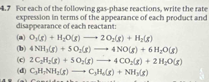 4.7 For each of the following gas-phase reactions, write the rate 
expression in terms of the appearance of each product and 
disappearance of each reactant: 
(a) O_3(g)+H_2O(g)to 2O_2(g)+H_2(g)
(b) 4NH_3(g)+5O_2(g)to 4NO(g)+6H_2O(g)
(c) 2C_2H_2(g)+5O_2(g)to 4CO_2(g)+2H_2O(g)
(d) C_3H_7NH_2(g)to C_3H_6(g)+NH_3(g)
1