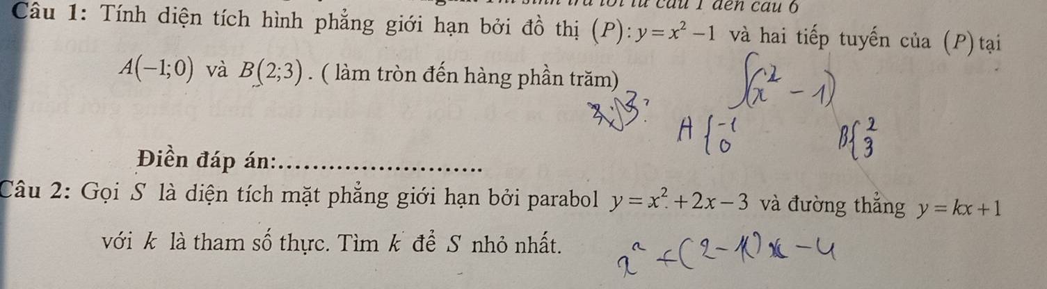 à loi từ câu 1 đen cau o 
Câu 1: Tính diện tích hình phẳng giới hạn bởi A ồ thị (P):y=x^2-1 và hai tiếp tuyến cia(P ) tại
A(-1;0) và B(2;3). ( làm tròn đến hàng phần trăm) 
Điền đáp án:_ 
Câu 2: Gọi S là diện tích mặt phẳng giới hạn bởi parabol y=x^2+2x-3 và đường thắng y=kx+1
với k là tham số thực. Tìm k để S nhỏ nhất.