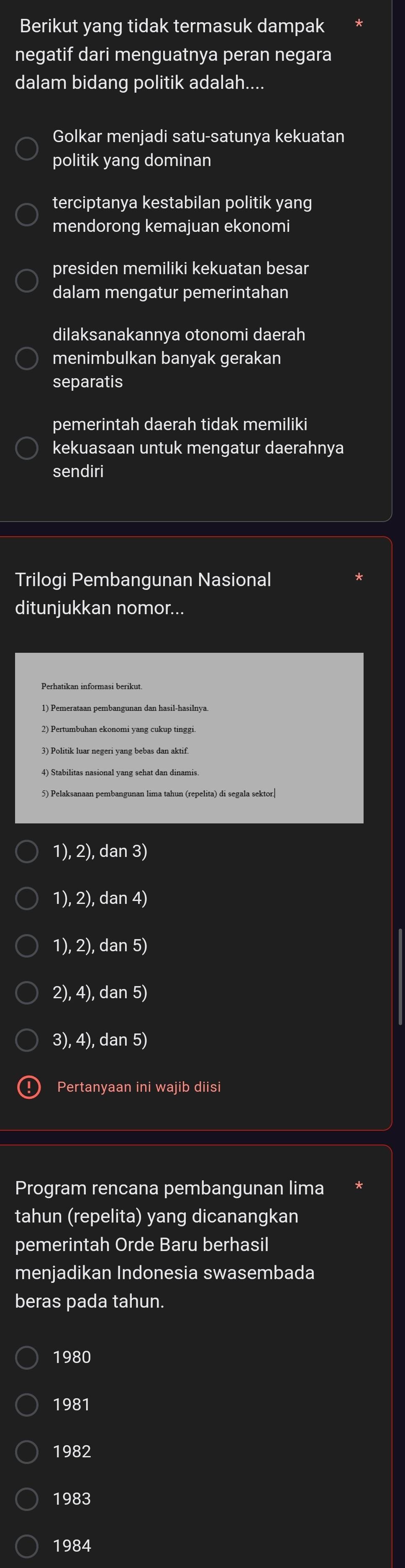 Berikut yang tidak termasuk dampak
negatif dari menguatnya peran negara
dalam bidang politik adalah....
Golkar menjadi satu-satunya kekuatan
politik yang dominan
terciptanya kestabilan politik yang
mendorong kemajuan ekonomi
presiden memiliki kekuatan besar
dalam mengatur pemerintahan
dilaksanakannya otonomi daerah
menimbulkan banyak gerakan
separatis
pemerintah daerah tidak memiliki
kekuasaan untuk mengatur daerahnya
sendiri
Trilogi Pembangunan Nasional
ditunjukkan nomor...
Perhatikan informasi berikut.
1) Pemerataan pembangunan dan hasil-hasilnya.
4) Stabilitas nasional yang sehat dan dinamis
1), 2), dan 3)
1), 2), dan 4)
1), 2), dan 5)
2), 4), dan 5)
3), 4), dan 5)
Pertanyaan ini wajib diisi
Program rencana pembangunan lima
tahun (repelita) yang dicanangkan
pemerintah Orde Baru berhasil
menjadikan Indonesia swasembada
beras pada tahun.
1980
1981
1982
1983
1984