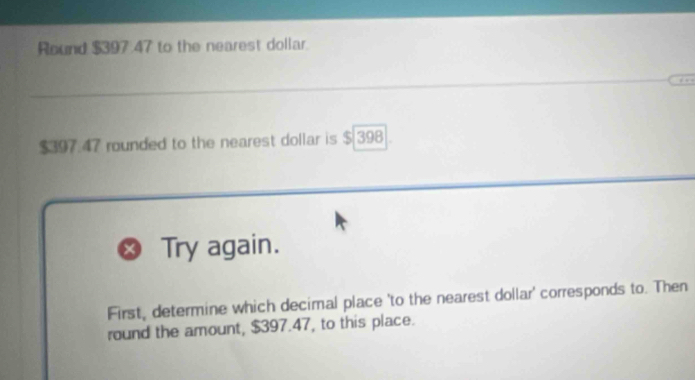 Round $397 47 to the nearest dollar.
$397.47 rounded to the nearest dollar is $ 398. 
Try again. 
First, determine which decimal place 'to the nearest dollar' corresponds to. Then 
round the amount, $397.47, to this place.