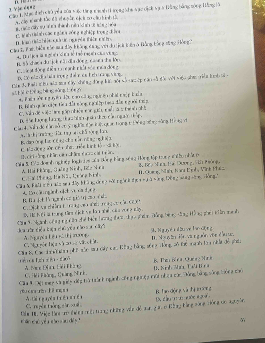 Vận dụng
Câu 1. Mục đích chủ yếu của việc tăng nhanh tỉ trọng khu vực dịch vụ ở Đồng bằng sông Hồng là
A. đầy nhanh tốc độ chuyển dịch cơ cấu kinh tế,
B. thúc đấy sự hình thành nền kính tế hàng hóa
C. hình thành các ngành công nghiệp trọng điểm.
D. khai thác hiệu quả tài nguyên thiên nhiên.
Câu 2. Phát biểu nào sau dây không đúng với du lịch biển ở Đồng bằng sông Hồng?
A. Du lịch là ngành kính tế thế mạnh của vùng.
B. Số khách du lịch nội địa đông, doanh thu lớn.
C. Hoạt động diễn ra mạnh nhất vào mùa đông.
D. Có các địa bàn trọng điểm du lịch trong vùng.
Câu 3. Phát biểu nào sau dây không đúng khi nói về sức ép dân số đối với việc phát triển kính tế -
xã hội ở Đồng bằng sông Hồng?
A. Phần lớn nguyên liệu cho công nghiệp phái nhập khẩu.
B. Bình quân diện tích đất nông nghiệp theo đầu người thấp.
C. Vấn đề việc làm gặp nhiều nan giải, nhất là ở thành phố.
D. Sản lượng lương thực binh quân theo đầu người thấp.
Câu 4. Vấn dề dân số có ý nghĩa đặc biệt quan trọng ở Đồng bằng sông Hồng vi
A. là thị trường tiêu thụ tại chỗ rộng lớn.
B. đáp ứng lao động cho nền nông nghiệp.
C. tác động lớn đến phát triển kinh tế - xã hội.
D. dời sống nhân dân chậm được cải thiện.
Câu 5. Các doanh nghiệp logistics của Đồng bằng sông Hồng tập trung nhiều nhất ở
A. Hải Phòng, Quảng Ninh, Bắc Ninh. B. Bắc Ninh, Hải Dương, Hải Phòng.
C. Hải Phòng, Hà Nội, Quảng Ninh. D. Quảng Ninh, Nam Định, Vĩnh Phúc.
Câu 6. Phát biểu nào sau dây không dúng với ngành dịch vụ ở vùng Đồng bằng sông Hồng?
A. Cơ cấu ngành dịch vụ đa dạng.
B. Du lịch là ngành có giá trị cao nhất.
C. Dịch vụ chiếm tỉ trọng cao nhất trong cơ cấu GDP.
D. Hà Nội là trung tâm dịch vụ lớn nhất của vùng này.
Câu 7. Ngành công nghiệp chế biến lương thực, thực phẩm Đồng bằng sông Hồng phát triển mạnh
dựa trên điều kiện chủ yếu nào sau dây?
A. Nguyên liệu và thị trường. B. Nguyên liệu và lao động.
C. Nguyên liệu và cơ sở vật chất. D. Nguyên liệu và nguồn vốn đầu tư.
Câu 8. Các tỉnh/thành phố nào sau dây của Đồng bằng sông Hồng có thế mạnh lớn nhất để phát
triển du lịch biển - đảo?
A. Nam Định, Hải Phòng. B. Thái Bình, Quảng Ninh.
C. Hải Phòng, Quảng Ninh. D. Ninh Bình, Thái Bình.
Câu 9. Dệt may và giày dép trở thành ngành công nghiệp mũi nhọn của Đồng bằng sông Hồng chủ
yếu dựa trên thế mạnh
A. tải nguyên thiên nhiên.  B. lao động và thị trường.
C. truyền thống sản xuất. D. đầu tư từ nước ngoài.
Câu 10. Việc làm trở thành một trong những vấn đề nan giải ở Đồng bằng sông Hồng do nguyên
nhân chú yếu nào sau dây? 67
