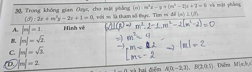 Trong không gian Oxyz, cho mặt phẳng (α): m^2x-y+(m^2-2)z+2=0 và mặt phẳng
(beta ):2x+m^2y-2z+1=0 , với m là tham số thực. Tìm m để (alpha )⊥ (beta ).
A. |m|=1. Hình vẽ
B. |m|=sqrt(2).
C. |m|=sqrt(3).
D. |m|=2. . Điểm M(a;b;c
-0 và hai điểm A(0;-2;3), B(2;0;1)