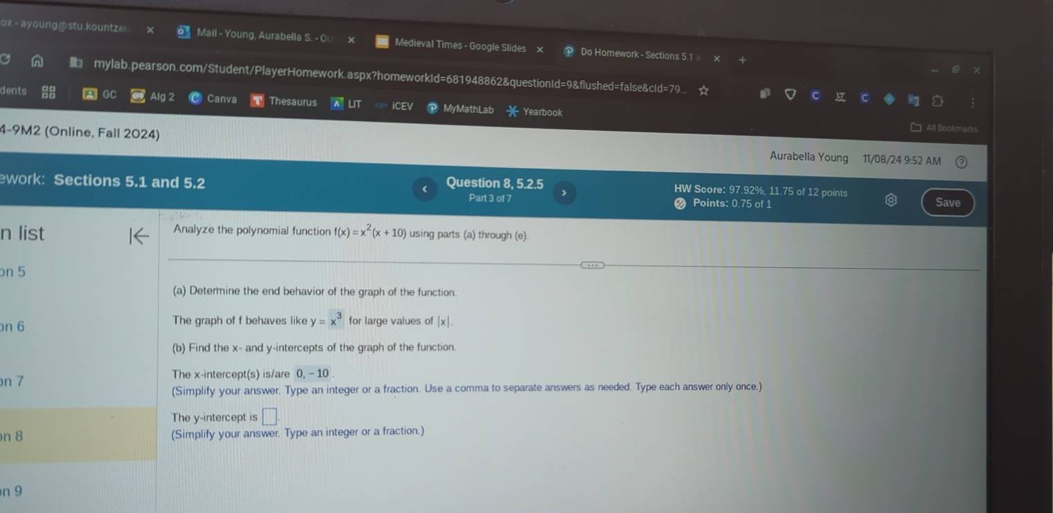 ox - ayoung@stu.kountze Mail - Young, Aurabella S. - O Medieval Times - Google Slides Do Homework - Sections 5.1 
mylab.pearson.com/Student/PlayerHomework.aspx?homeworkid=681948862&questionId=9&flushed=false&cld=79... 
dents A GC Alg 2 Canva Thesaurus LIT ICEV My MathLab Yearbook 
4-9M2 (Online, Fall 2024) 
All Bookmar 
Aurabella Young 11/08/24 9:52 AM 
ework: Sections 5.1 and 5.2 Question 8, 5.2.5 
HW Score: 97.92%, 11.75 of 12 points Save 
Part 3 of 7 Points: 0.75 of 1 
n list Analyze the polynomial function f(x)=x^2(x+10) using parts (a) through (e). 
on 5 
(a) Determine the end behavior of the graph of the function. 
on 6 The graph of f behaves like y=x^3 for large values of x |x|
(b) Find the x - and y-intercepts of the graph of the function. 
n 7 The x-intercept(s) is/are 0, - 10. 
(Simplify your answer, Type an integer or a fraction. Use a comma to separate answers as needed. Type each answer only once.) 
The y-intercept is □. 
n 8 (Simplify your answer. Type an integer or a fraction.) 
n 9