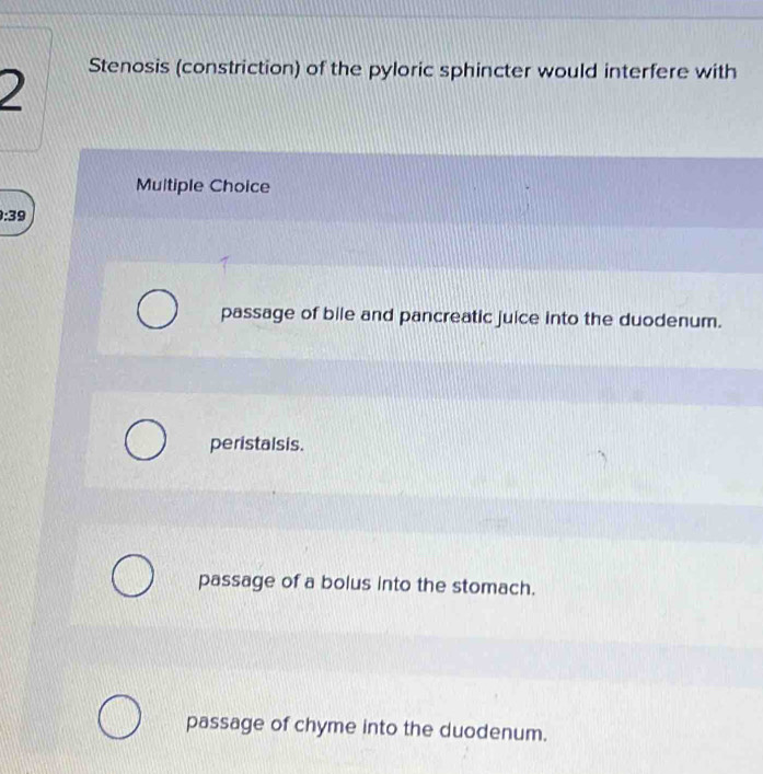 )
Stenosis (constriction) of the pyloric sphincter would interfere with
Multiple Choice
9:39
passage of bile and pancreatic juice into the duodenum.
peristalsis.
passage of a bolus into the stomach.
passage of chyme into the duodenum.