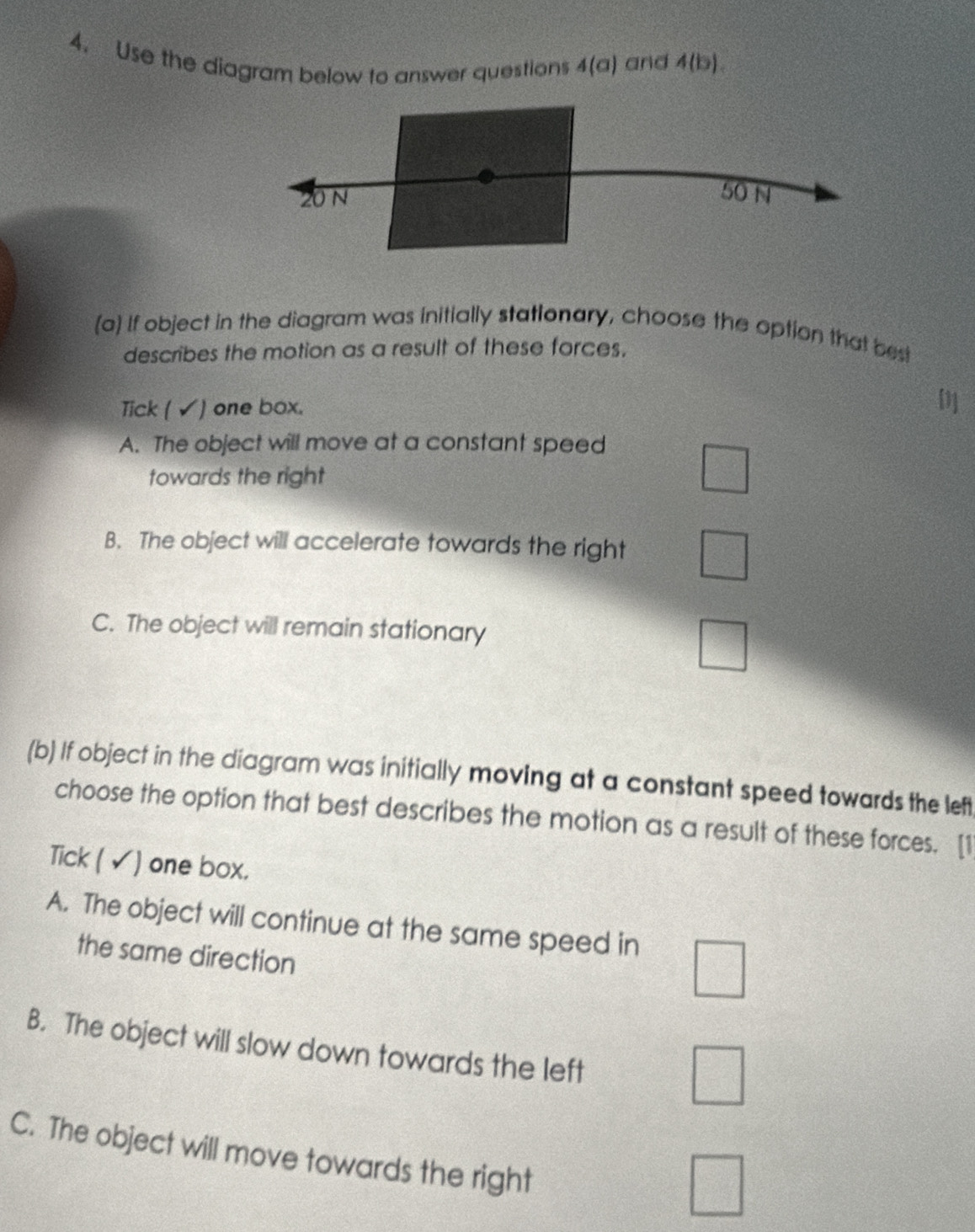 Use the diagram below to answer questions 4(a) and 4(b). 
(a) If object in the diagram was initially stationary, choose the option that best
describes the motion as a result of these forces.
Tick ( √) one box. []
A. The object will move at a constant speed
towards the right
v_m=v_0
B. The object will accelerate towards the right
C. The object will remain stationary
□ 
=  □ /□°  
(b) If object in the diagram was initially moving at a constant speed towards the left
choose the option that best describes the motion as a result of these forces. [1
Tick ( √) one box.
A. The object will continue at the same speed in
the same direction
B. The object will slow down towards the left
C. The object will move towards the right