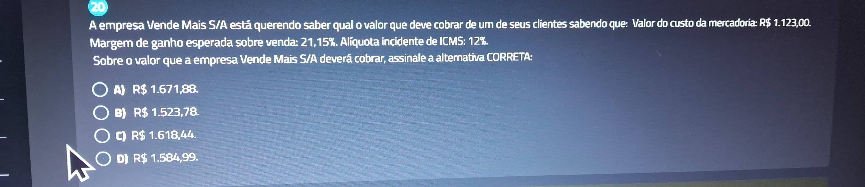 A empresa Vende Mais S/A está querendo saber qual o valor que deve cobrar de um de seus clientes sabendo que: Valor do custo da mercadoria: R$ 1.123,00.
Margem de ganho esperada sobre venda: 21,15%. Alíquota incidente de ICMS: 12%.
Sobre o valor que a empresa Vende Mais S/A deverá cobrar, assinale a alternativa CORRETA:
A) R$ 1.671,88.
B) R$ 1.523,78.
C) R$ 1.618,44.
D) R$ 1.584,99.