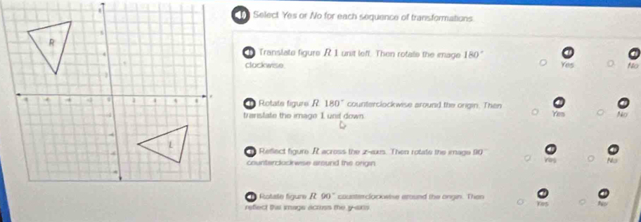 Select Yes or No for each sequence of transformations.
Translate figure R1 unit leff. Then rotate the mage 180°
clockwse No
Yes
Rotate figure R 180° counterclockwise around the origin. Then Yeu
transtate the image I unit down
Reflect figure R across the z-axs. Then rotate the image 90°
counterclockwise around the origin
Rotate figure R 90° cousterclockwise around the ongin. Than
refect thai smage accoss the y -axs .
no