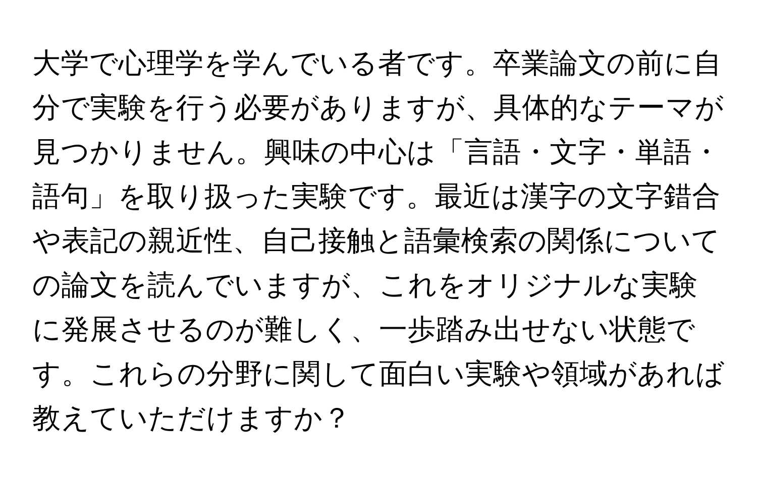 大学で心理学を学んでいる者です。卒業論文の前に自分で実験を行う必要がありますが、具体的なテーマが見つかりません。興味の中心は「言語・文字・単語・語句」を取り扱った実験です。最近は漢字の文字錯合や表記の親近性、自己接触と語彙検索の関係についての論文を読んでいますが、これをオリジナルな実験に発展させるのが難しく、一歩踏み出せない状態です。これらの分野に関して面白い実験や領域があれば教えていただけますか？