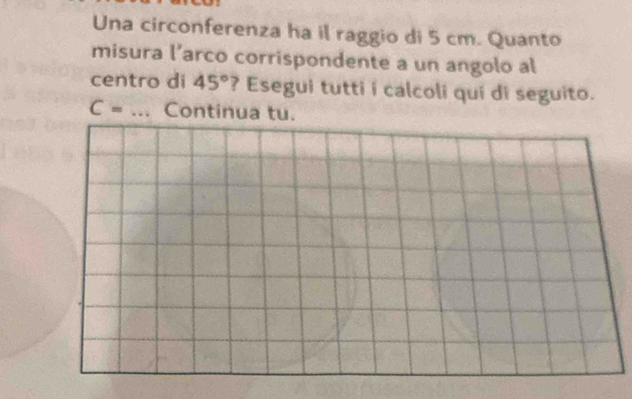 Una circonferenza ha il raggio di 5 cm. Quanto 
misura l’arco corrispondente a un angolo al 
centro di 45° ? Esegui tutti i calcoli qui di seguito.
C= _Continua tu.