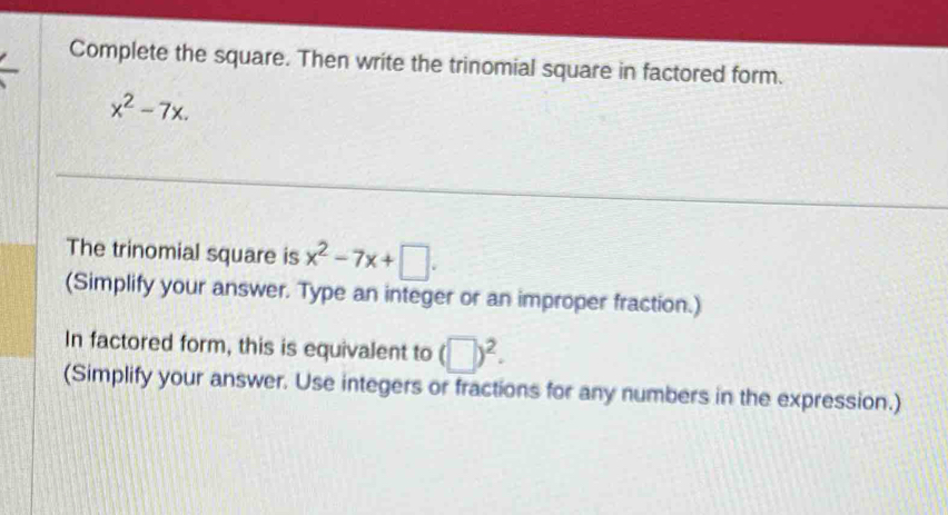 Complete the square. Then write the trinomial square in factored form.
x^2-7x. 
The trinomial square is x^2-7x+□. 
(Simplify your answer. Type an integer or an improper fraction.) 
In factored form, this is equivalent to (□ )^2. 
(Simplify your answer. Use integers or fractions for any numbers in the expression.)