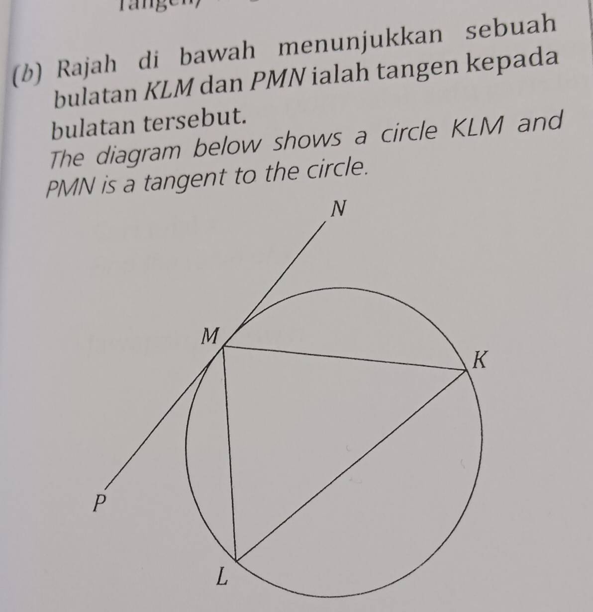 ran 
(b) Rajah di bawah menunjukkan sebuah 
bulatan KLM dan PMN ialah tangen kepada 
bulatan tersebut. 
The diagram below shows a circle KLM and
PM tangent to the circle.