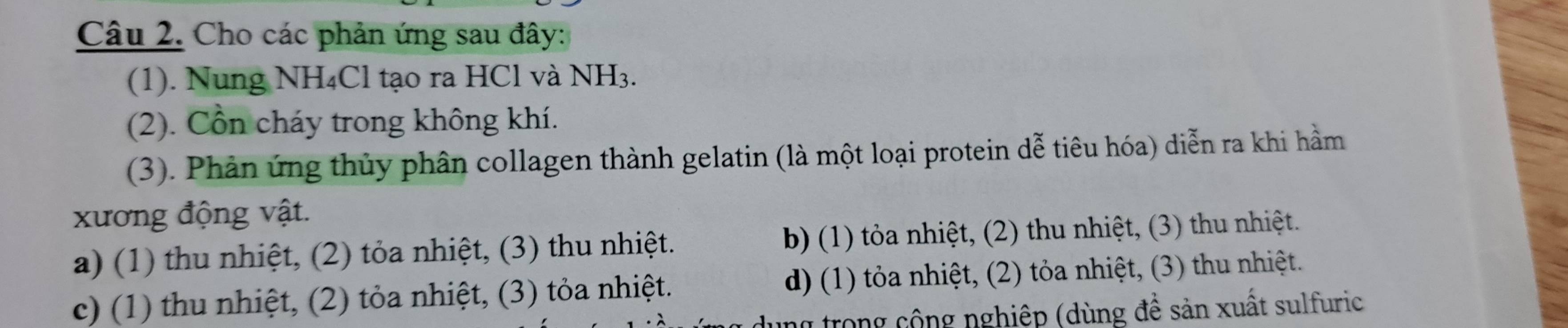 Cho các phản ứng sau đây:
(1). Nung NH₄Cl tạo ra HCl và NH_3. 
(2). Cổn cháy trong không khí.
(3). Phản ứng thủy phân collagen thành gelatin (là một loại protein dễ tiêu hóa) diễn ra khi hầm
xương động vật.
a) (1) thu nhiệt, (2) tỏa nhiệt, (3) thu nhiệt. b) (1) tỏa nhiệt, (2) thu nhiệt, (3) thu nhiệt.
c) (1) thu nhiệt, (2) tỏa nhiệt, (3) tỏa nhiệt. d) (1) tỏa nhiệt, (2) tỏa nhiệt, (3) thu nhiệt.
ng trong cộng nghiệp (dùng đề sản xuất sulfuric