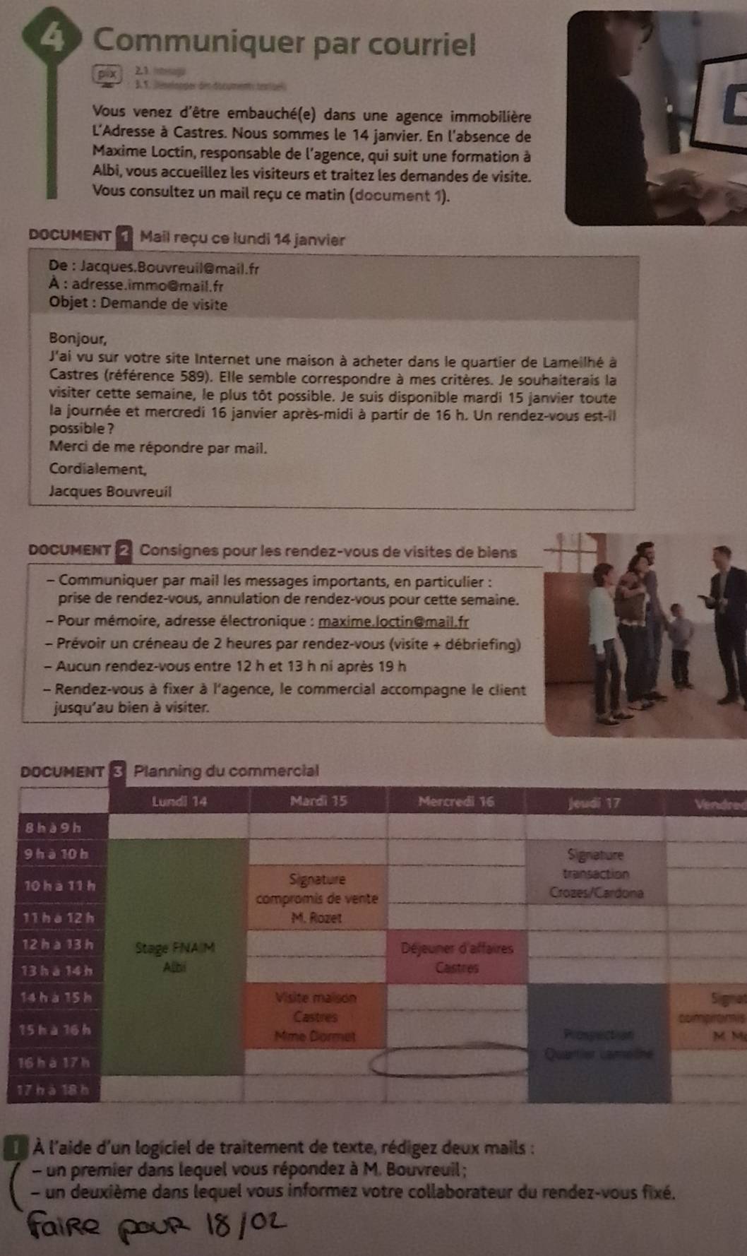 Communiquer par courriel
2.1. ng
A
r
Vous venez d'être embauché(e) dans une agence immobilière
L'Adresse à Castres. Nous sommes le 14 janvier. En l'absence de
Maxime Loctin, responsable de l'agence, qui suit une formation à
Albi, vous accueillez les visiteurs et traitez les demandes de visite.
Vous consultez un mail reçu ce matin (dooument 1).
DoCUMENT  Mail reçu ce lundi 14 janvier
De : Jacques.Bouvreuil@mail.fr
À : adresse.immo@mail.fr
Objet : Demande de visite
Bonjour,
J'ai vu sur votre site Internet une maison à acheter dans le quartier de Lameilhé à
Castres (référence 589). Elle semble correspondre à mes critères. Je souhaiterais la
visiter cette semaine, le plus tôt possible. Je suis disponible mardi 15 janvier toute
la journée et mercredi 16 janvier après-midi à partir de 16 h. Un rendez-vous est-il
possible ?
Merci de me répondre par mail.
Cordialement,
Jacques Bouvreuil
DOCUMENT *  2  Consignes pour les rendez-vous de visites de biens
- Communiquer par mail les messages importants, en particulier :
prise de rendez-vous, annulation de rendez-vous pour cette semaine.
- Pour mémoire, adresse électronique : maxime.loctin@mail.fr
- Prévoir un créneau de 2 heures par rendez-vous (visite + débriefing)
- Aucun rendez-vous entre 12 h et 13 h ni après 19 h
- Rendez-vous à fixer à l'agence, le commercial accompagne le client
jusqu'au bien à visiter.
red
nat
ns
Mỹ
1
1
À À l'aide d'un logiciel de traitement de texte, rédigez deux mails :
- un premier dans lequel vous répondez à M. Bouvreuil ;
- un deuxième dans lequel vous informez votre collaborateur du rendez-vous fixé.