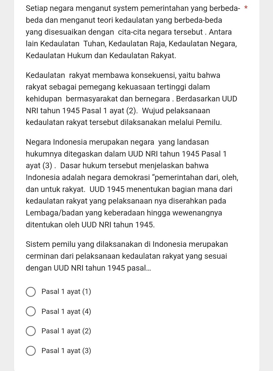 Setiap negara menganut system pemerintahan yang berbeda- *
beda dan menganut teori kedaulatan yang berbeda-beda
yang disesuaikan dengan cita-cita negara tersebut . Antara
lain Kedaulatan Tuhan, Kedaulatan Raja, Kedaulatan Negara,
Kedaulatan Hukum dan Kedaulatan Rakyat.
Kedaulatan rakyat membawa konsekuensi, yaitu bahwa
rakyat sebagai pemegang kekuasaan tertinggi dalam
kehidupan bermasyarakat dan bernegara . Berdasarkan UUD
NRI tahun 1945 Pasal 1 ayat (2). Wujud pelaksanaan
kedaulatan rakyat tersebut dilaksanakan melalui Pemilu.
Negara Indonesia merupakan negara yang landasan
hukumnya ditegaskan dalam UUD NRI tahun 1945 Pasal 1
ayat (3) . Dasar hukum tersebut menjelaskan bahwa
Indonesia adalah negara demokrasi “pemerintahan dari, oleh,
dan untuk rakyat. UUD 1945 menentukan bagian mana dari
kedaulatan rakyat yang pelaksanaan nya diserahkan pada
Lembaga/badan yang keberadaan hingga wewenangnya
ditentukan oleh UUD NRI tahun 1945.
Sistem pemilu yang dilaksanakan di Indonesia merupakan
cerminan dari pelaksanaan kedaulatan rakyat yang sesuai
dengan UUD NRI tahun 1945 pasal...
Pasal 1 ayat (1)
Pasal 1 ayat (4)
Pasal 1 ayat (2)
Pasal 1 ayat (3)