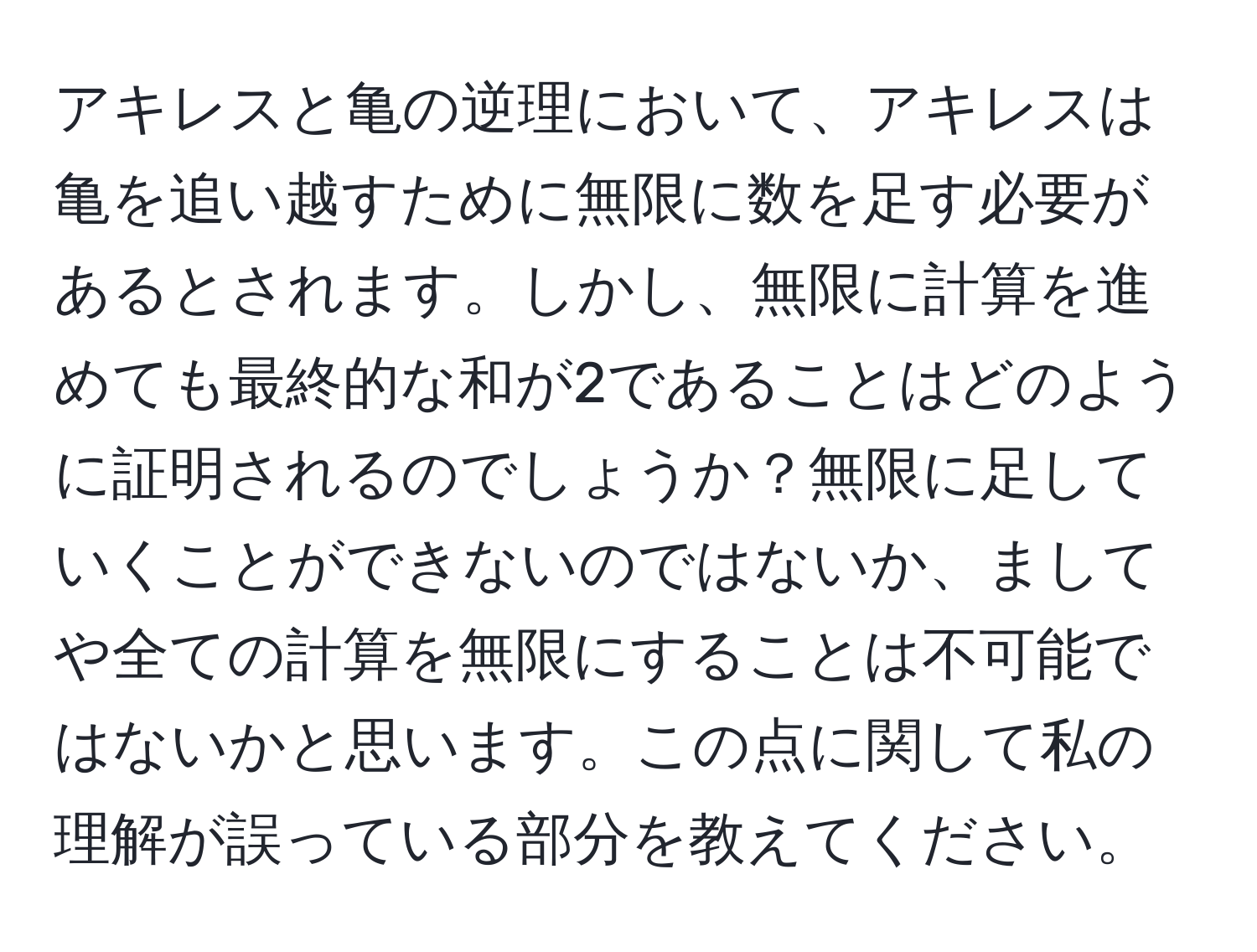 アキレスと亀の逆理において、アキレスは亀を追い越すために無限に数を足す必要があるとされます。しかし、無限に計算を進めても最終的な和が2であることはどのように証明されるのでしょうか？無限に足していくことができないのではないか、ましてや全ての計算を無限にすることは不可能ではないかと思います。この点に関して私の理解が誤っている部分を教えてください。