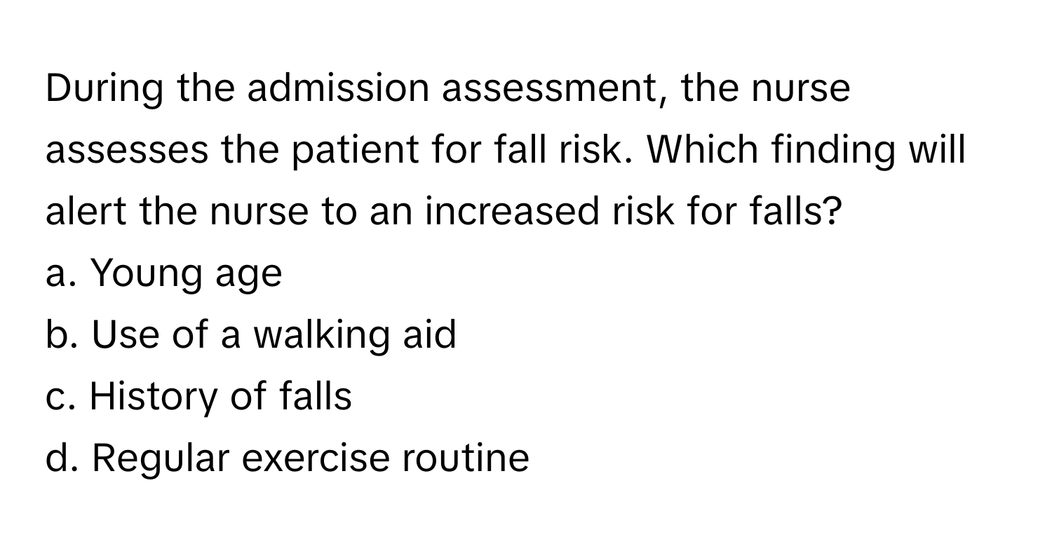 During the admission assessment, the nurse assesses the patient for fall risk. Which finding will alert the nurse to an increased risk for falls?

a. Young age
b. Use of a walking aid
c. History of falls
d. Regular exercise routine