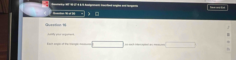 Geometry: MT 10 LT 4 & 5 Assignment: Inscribed angles and tangents Save and Exit 
Question 16 of 30 
Question 16 
Justify your argument. 
Each angle of the triangle measures , so each intercepted arc measures