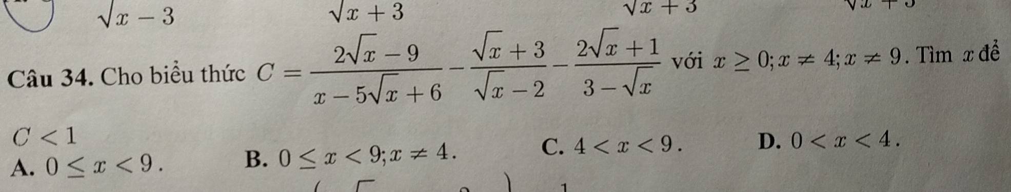 sqrt(x)-3
sqrt(x)+3
sqrt(x)+3
Câu 34. Cho biểu thức C= (2sqrt(x)-9)/x-5sqrt(x)+6 - (sqrt(x)+3)/sqrt(x)-2 - (2sqrt(x)+1)/3-sqrt(x)  với x≥ 0; x!= 4; x!= 9. Tìm x để
C<1</tex>
A. 0≤ x<9</tex>.
B. 0≤ x<9</tex>; x!= 4.
C. 4 . D. 0 . 
1