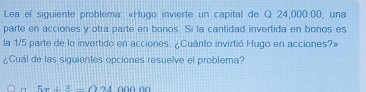 Lea el siguiente problema: «Hugo invierte un capital de Q 24,000.00, una 
parte en acciones y otra parte en bonos. Si la cantidad invertida en bonos es 
la 1/5 parte de lo invertido en acciones. ¿Cuánto invirtió Hugo en acciones?» 
¿Cuál de las siguientes opciones resuelve el problema?
5x^2-f_1(11)^2+0000