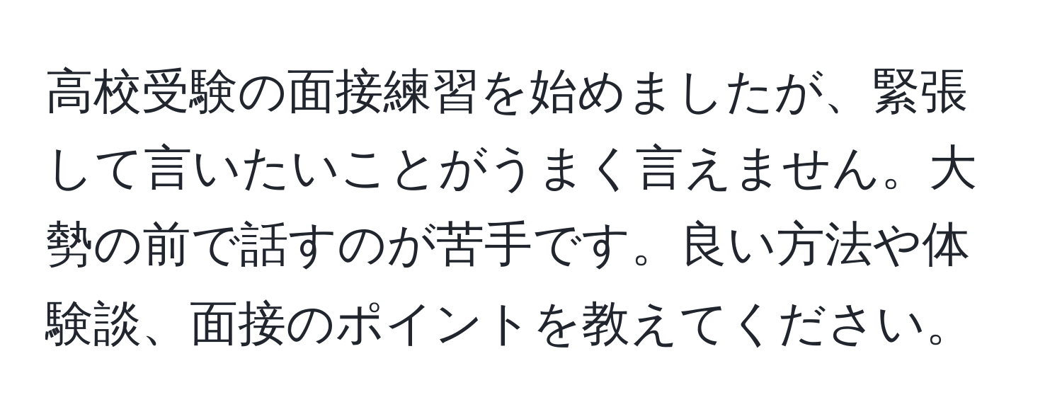 高校受験の面接練習を始めましたが、緊張して言いたいことがうまく言えません。大勢の前で話すのが苦手です。良い方法や体験談、面接のポイントを教えてください。