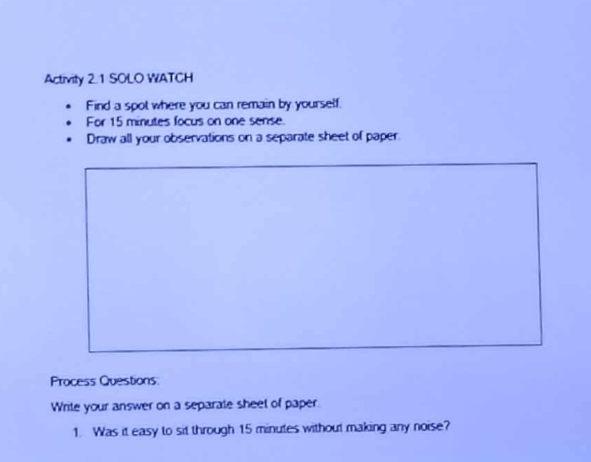 Activity 2. 1 SOLO WATCH 
Find a spot where you can remain by yourself. 
For 15 minutes focus on one sense. 
Draw all your observations on a separate sheet of paper. 
Process Questions 
Write your answer on a separate sheet of paper 
1. Was it easy to sit through 15 minutes without making any noise?