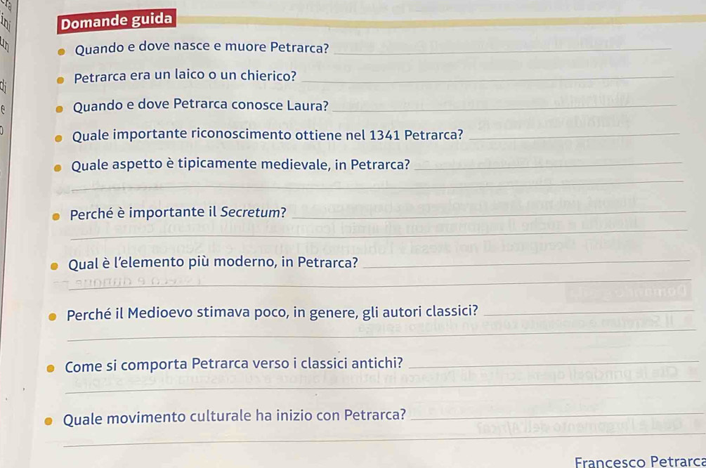 Domande guida 
u n Quando e dove nasce e muore Petrarca?_ 
h Petrarca era un laico o un chierico?_ 
Quando e dove Petrarca conosce Laura?_ 
Quale importante riconoscimento ottiene nel 1341 Petrarca?_ 
Quale aspetto è tipicamente medievale, in Petrarca?_ 
_ 
_ 
Perché è importante il Secretum?_ 
_ 
_ 
Qual è l’elemento più moderno, in Petrarca? 
_ 
Perché il Medioevo stimava poco, in genere, gli autori classici?_ 
_ 
_ 
Come si comporta Petrarca verso i classici antichi? 
_ 
_ 
Quale movimento culturale ha inizio con Petrarca? 
Francesco Petrarca