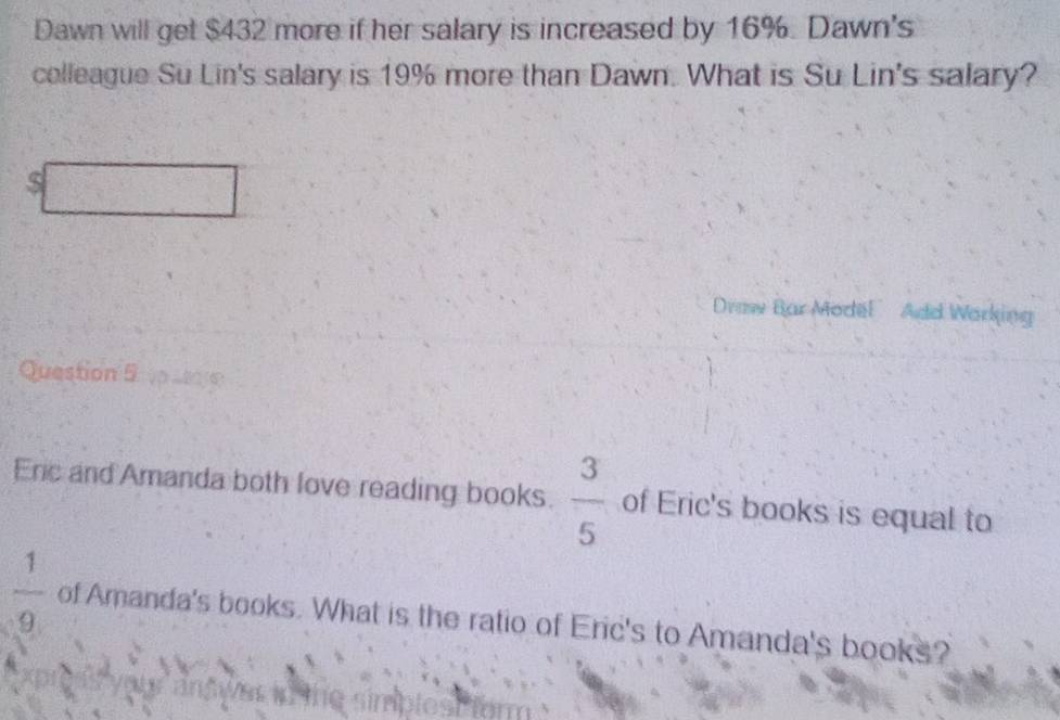 Dawn will get $432 more if her salary is increased by 16%. Dawn's 
colleague Su Lin's salary is 19% more than Dawn. What is Su Lin's salary? 
S 
Draw Bar Model Add Working 
Question 5 K 
Ene and Amanda both love reading books.  3/5  of Eric's books is equal to
 1/9  of Amanda's books. What is the ratio of Eric's to Amanda's books?