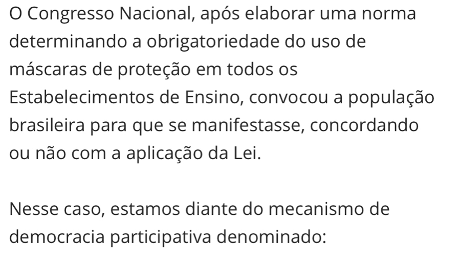 Congresso Nacional, após elaborar uma norma 
determinando a obrigatoriedade do uso de 
máscaras de proteção em todos os 
Estabelecimentos de Ensino, convocou a população 
brasileira para que se manifestasse, concordando 
ou não com a aplicação da Lei. 
Nesse caso, estamos diante do mecanismo de 
democracia participativa denominado: