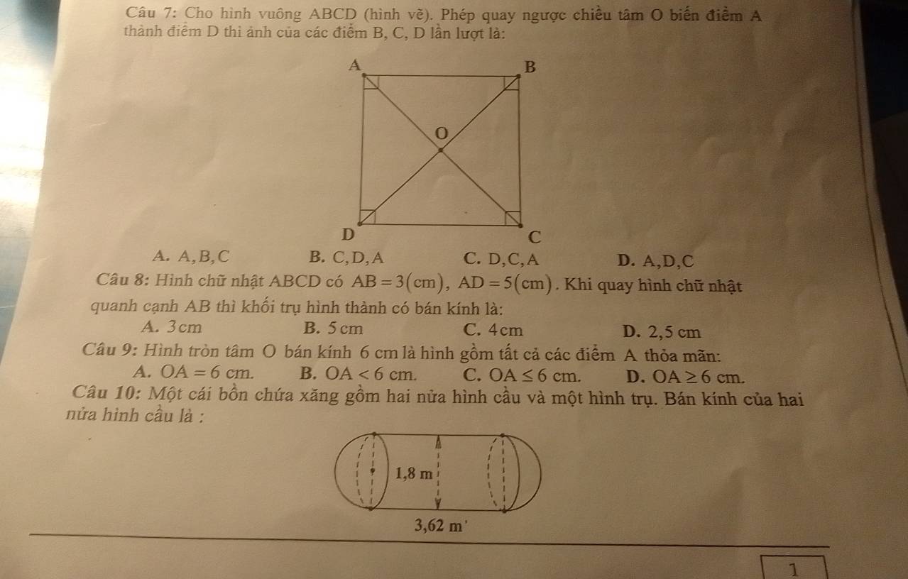 Cho hình vuông ABCD (hình vẽ). Phép quay ngược chiều tâm O biến điểm A
thành điểm D thi ảnh của các điểm B, C, D lần lượt là:
A. A, B, C B. C, D,A C. D, C,A D. A, D, C
Câu 8: Hình chữ nhật ABCD có AB=3(cm), AD=5(cm) Khi quay hình chữ nhật
quanh cạnh AB thì khối trụ hình thành có bán kính là:
A. 3cm B. 5 cm C. 4cm D. 2,5 cm
Câu 9: Hình tròn tâm O bán kính 6 cm là hình gồm tất cả các điểm A thỏa mãn:
A. OA=6cm. B. OA<6cm</tex>. C. OA≤ 6cm. D. OA≥ 6cm. 
Câu 10: Một cái bồn chứa xăng gồm hai nửa hình cầu và một hình trụ. Bán kính của hai
nửa hình cầu là :
1