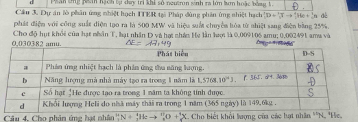 Phân tng phần hạch tự duy trì khi số neutron sinh ra lớn hơn hoặc bằng 1. .
Câu 3. Dự án lò phản ứng nhiệt hạch ITER tại Pháp dùng phân ứng nhiệt hạch _1^2D+_3^3Tto _2^4He+_0^tn dé
phát điện với công suất điện tạo ra là 500 MW và hiệu suất chuyển hóa từ nhiệt sang điện bằng 25%.
Cho độ hụt khối của hạt nhân T, hạt nhân D và hạt nhân He lần lượt là 0,009106 amu; 0,002491 amu và
Câu 4. Cho phản ứng hạt nhân''