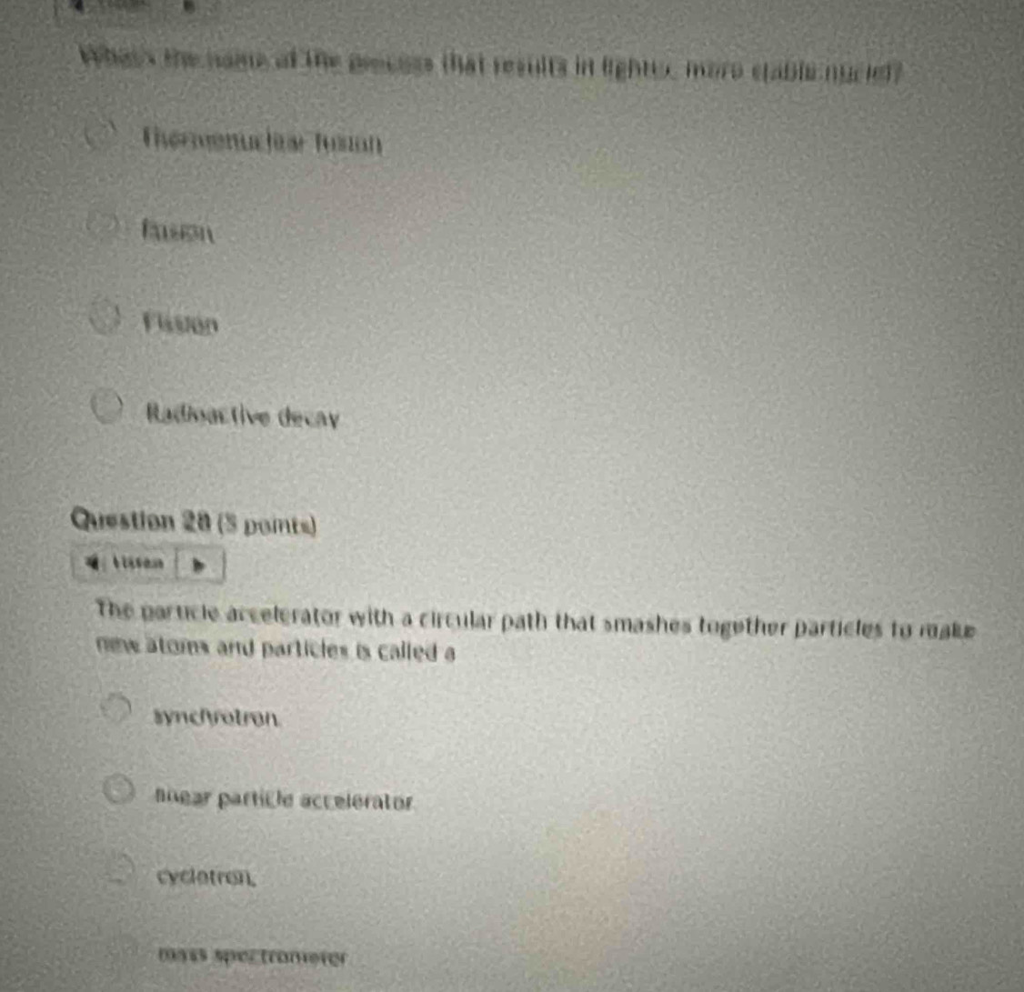 Whan's the naie of the precoss that results in lighter, more stable nuciel?
Thermenuchar Tusion
Rson
Flisston
Radioactive decay
Question 28 (5 points)
The particle accelerator with a circular path that smashes together particles to make
new atoms and particles is called a
synchotron
nnear particle accelerator
cycletron.
mass spectrometer